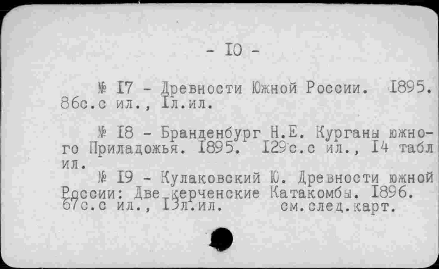 ﻿- 10 -
N° 17 - Древности Южной России. 1895. ббс.с ил., 1л.ил.
N? 18 - Бранденбург Н.Е. Курганы южного Приладожья. 1895. 129с.с ил., 14 табл ил.
№ 19 - Кулаковский Ю. Древности южной России: Две._керченские Катакомбы. 1896. 67с.с ил., 13л.ил.	см.след.карт.